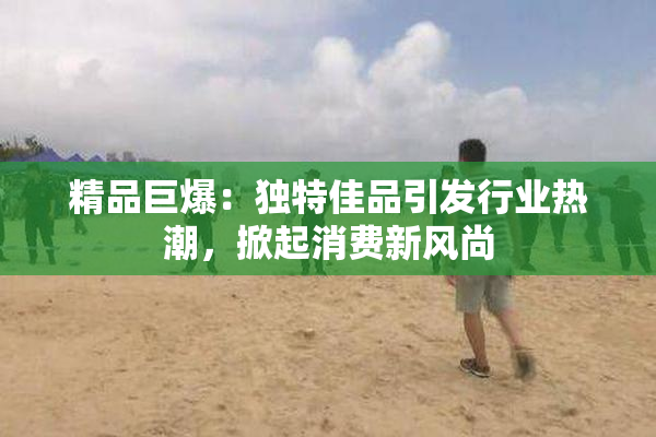 精品巨爆：独特佳品引发行业热潮，掀起消费新风尚