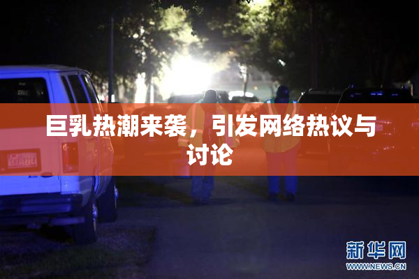 巨乳热潮来袭，引发网络热议与讨论