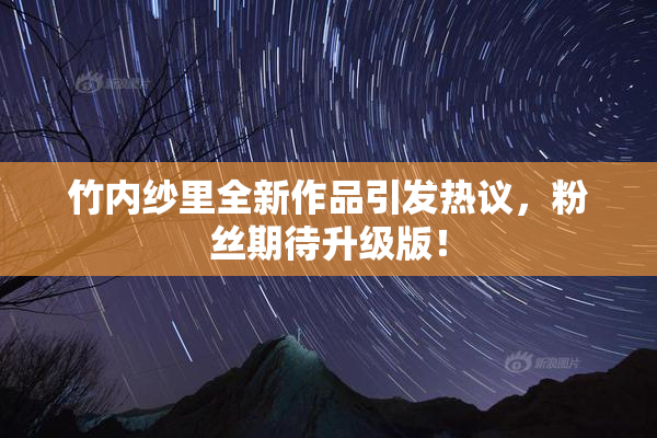 竹内纱里全新作品引发热议，粉丝期待升级版！