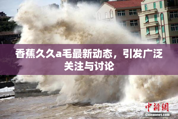 香蕉久久a毛最新动态，引发广泛关注与讨论