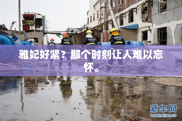 雅妃好紧？那个时刻让人难以忘怀。