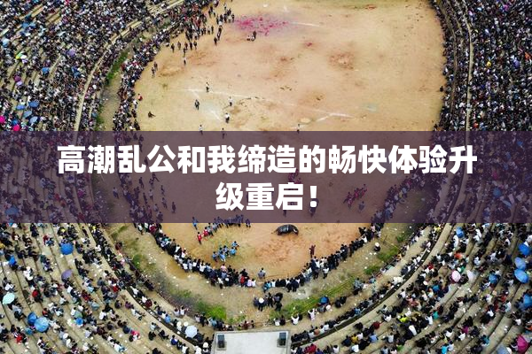 高潮乱公和我缔造的畅快体验升级重启！