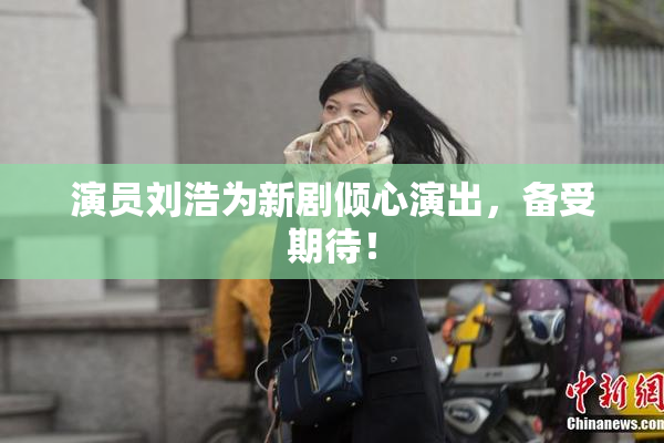 演员刘浩为新剧倾心演出，备受期待！