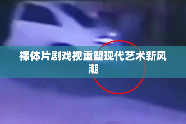 裸体片剧戏视重塑现代艺术新风潮