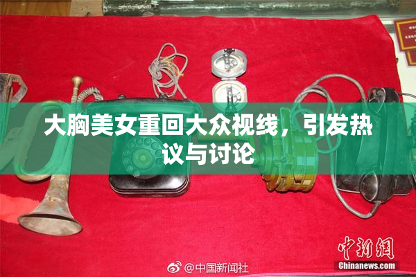 大胸美女重回大众视线，引发热议与讨论