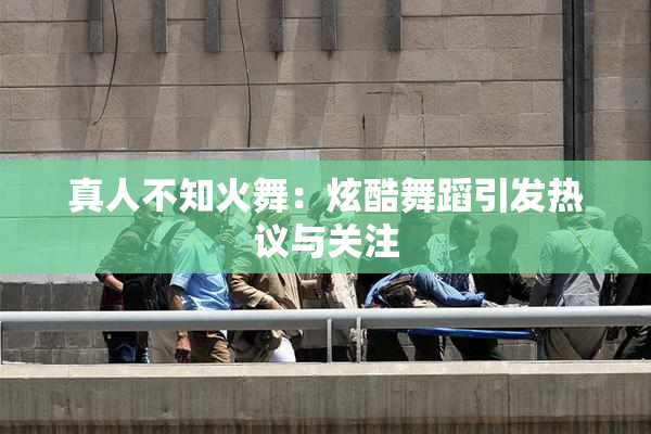 真人不知火舞：炫酷舞蹈引发热议与关注
