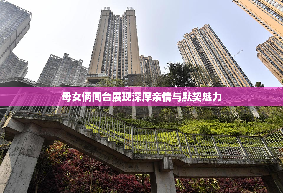 母女俩同台展现深厚亲情与默契魅力