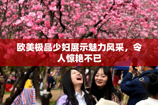 欧美极品少妇展示魅力风采，令人惊艳不已