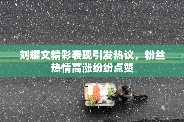 刘耀文精彩表现引发热议，粉丝热情高涨纷纷点赞