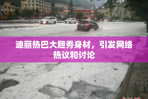 迪丽热巴大胆秀身材，引发网络热议和讨论