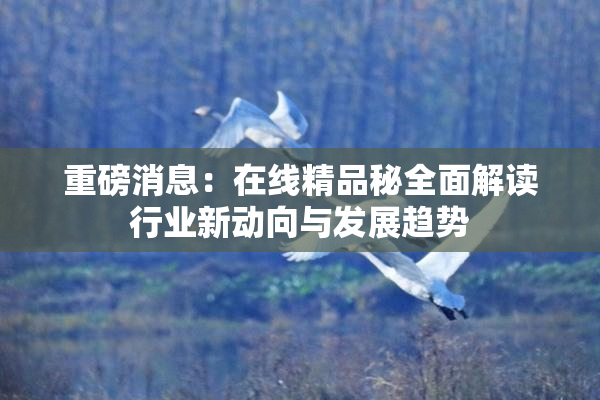 重磅消息：在线精品秘全面解读行业新动向与发展趋势