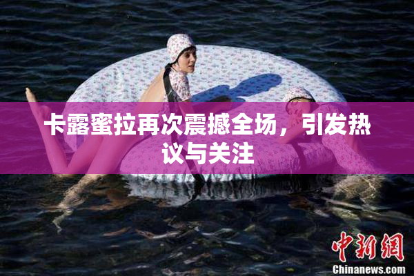 卡露蜜拉再次震撼全场，引发热议与关注