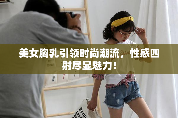 美女胸乳引领时尚潮流，性感四射尽显魅力！