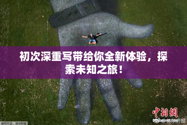 初次深重写带给你全新体验，探索未知之旅！