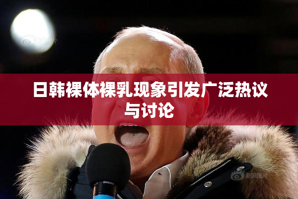 日韩裸体裸乳现象引发广泛热议与讨论