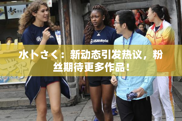 水卜さく：新动态引发热议，粉丝期待更多作品！