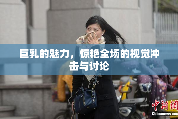 巨乳的魅力，惊艳全场的视觉冲击与讨论