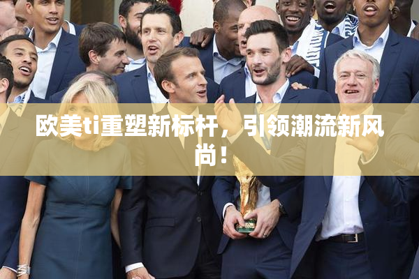 欧美ti重塑新标杆，引领潮流新风尚！