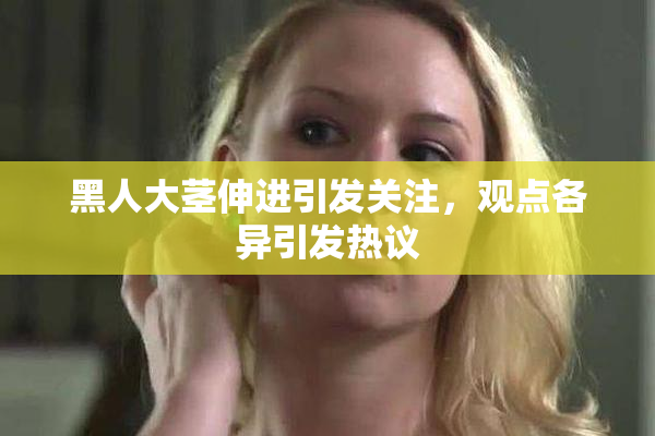 黑人大茎伸进引发关注，观点各异引发热议