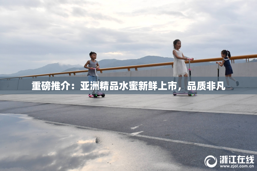 重磅推介：亚洲精品水蜜新鲜上市，品质非凡