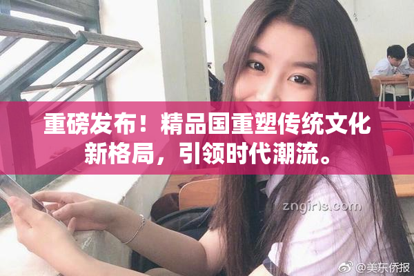 重磅发布！精品国重塑传统文化新格局，引领时代潮流。