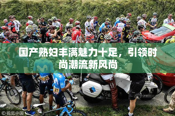 国产熟妇丰满魅力十足，引领时尚潮流新风尚
