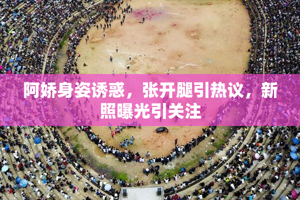 阿娇身姿诱惑，张开腿引热议，新照曝光引关注