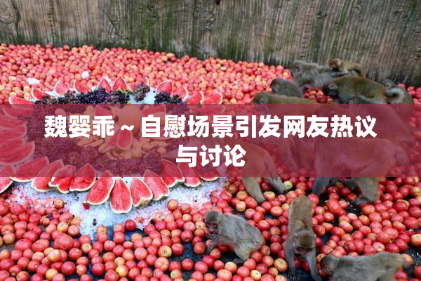 魏婴乖～自慰场景引发网友热议与讨论