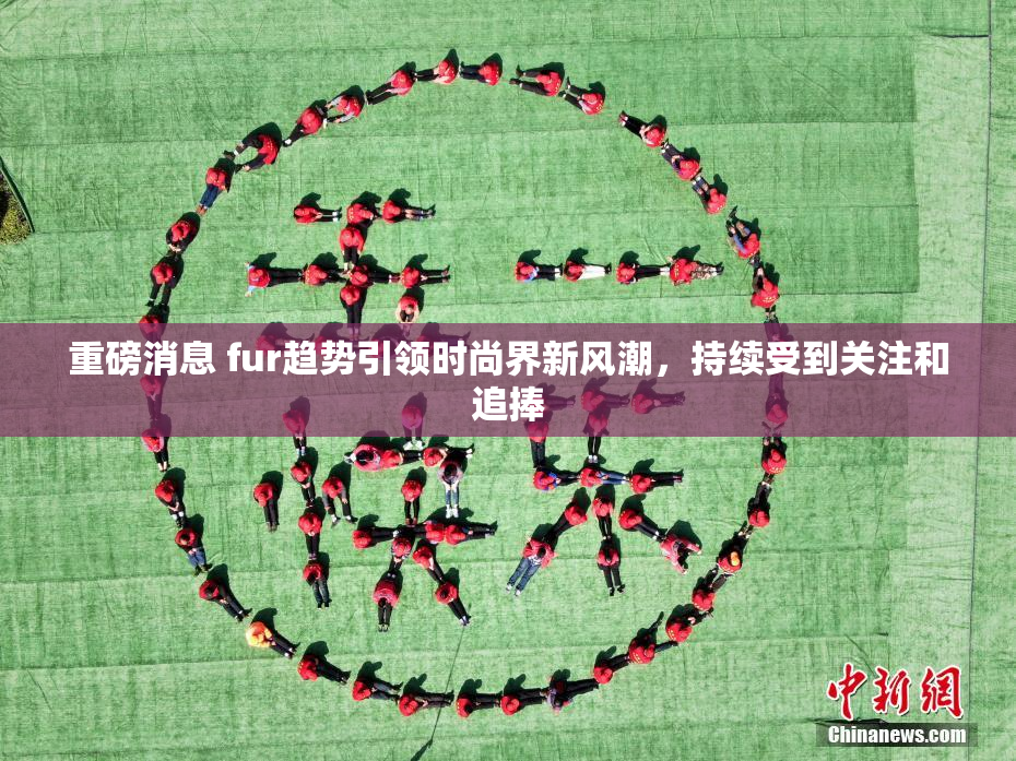 重磅消息 fur趋势引领时尚界新风潮，持续受到关注和追捧