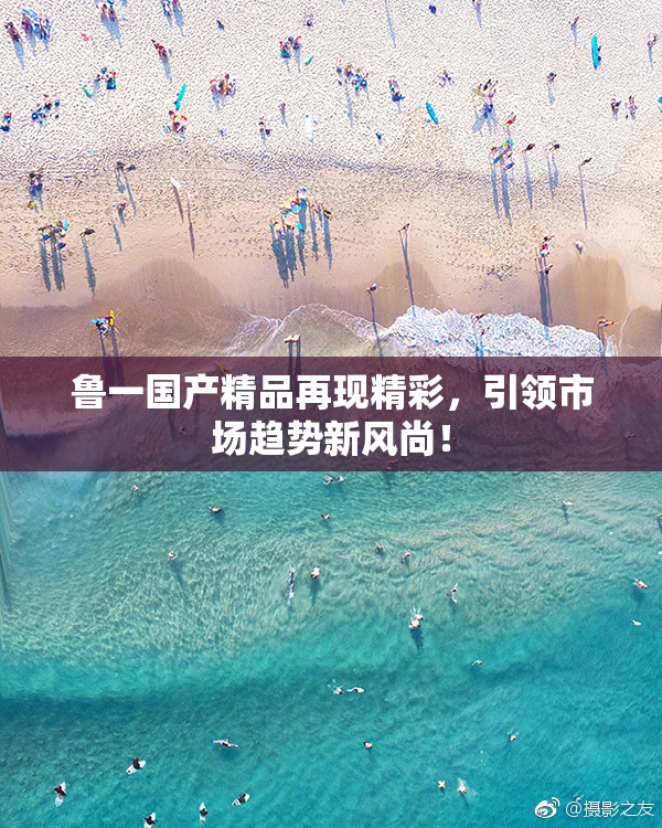 鲁一国产精品再现精彩，引领市场趋势新风尚！