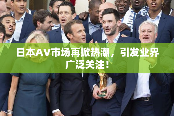 日本AV市场再掀热潮，引发业界广泛关注！