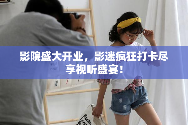 影院盛大开业，影迷疯狂打卡尽享视听盛宴！