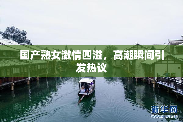 国产熟女激情四溢，高潮瞬间引发热议