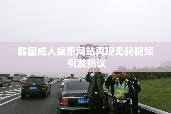 韩国成人娱乐网站再现无码视频 引发热议