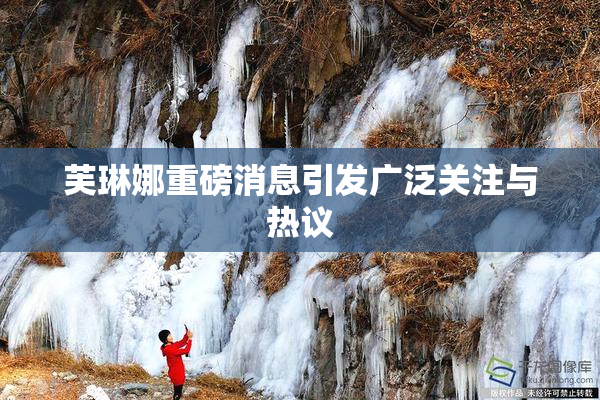 芙琳娜重磅消息引发广泛关注与热议