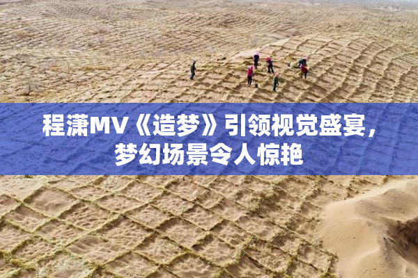 程潇MV《造梦》引领视觉盛宴，梦幻场景令人惊艳