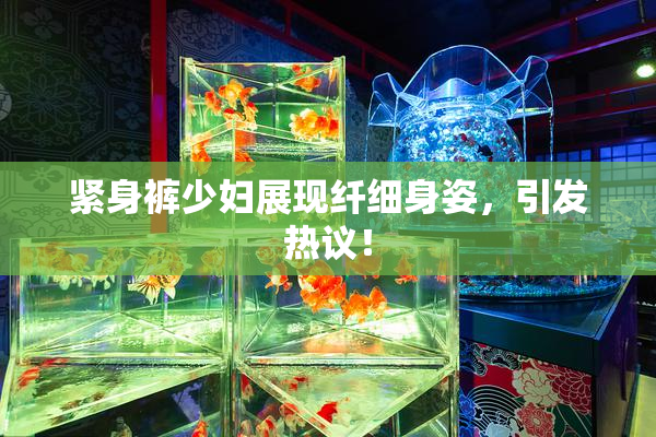 紧身裤少妇展现纤细身姿，引发热议！