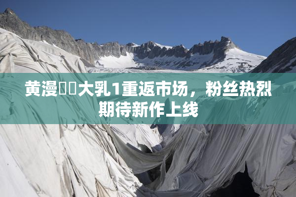 黄漫❌‌大乳1重返市场，粉丝热烈期待新作上线