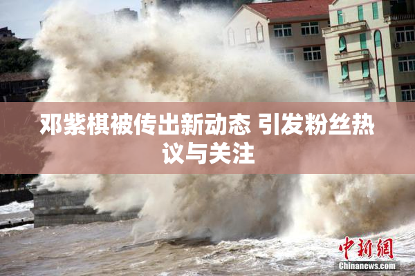 邓紫棋被传出新动态 引发粉丝热议与关注
