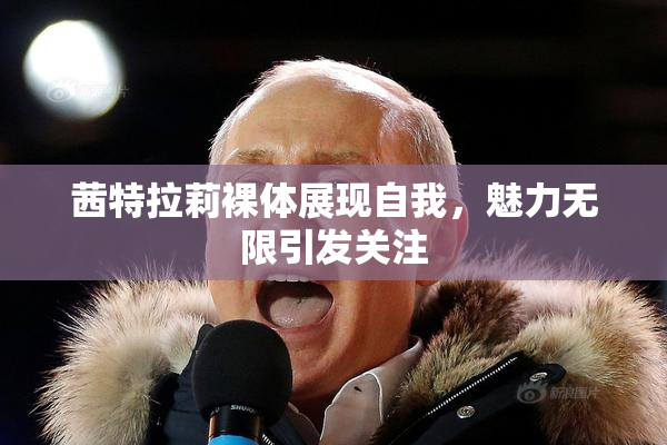 茜特拉莉裸体展现自我，魅力无限引发关注