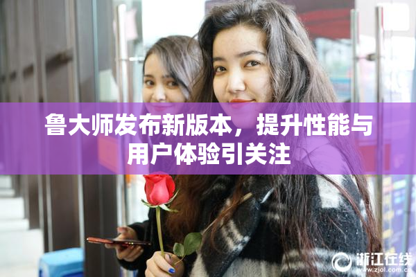 鲁大师发布新版本，提升性能与用户体验引关注