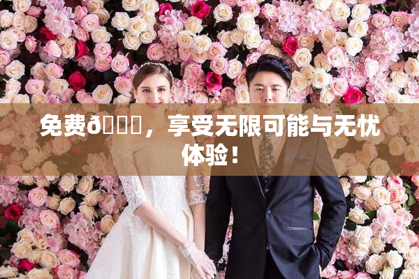 免费🔞，享受无限可能与无忧体验！