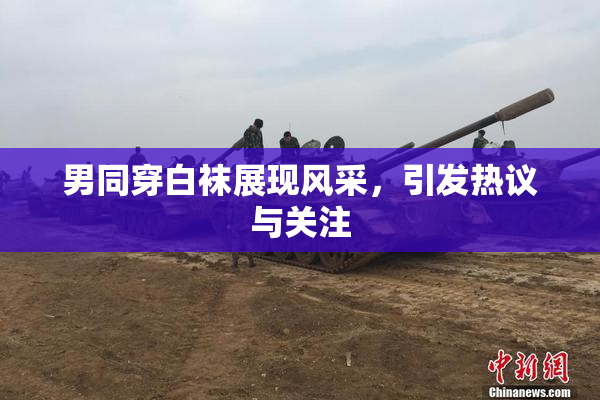 男同穿白袜展现风采，引发热议与关注