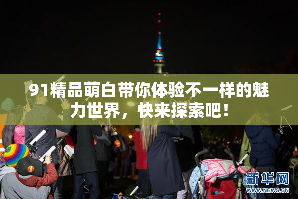 91精品萌白带你体验不一样的魅力世界，快来探索吧！