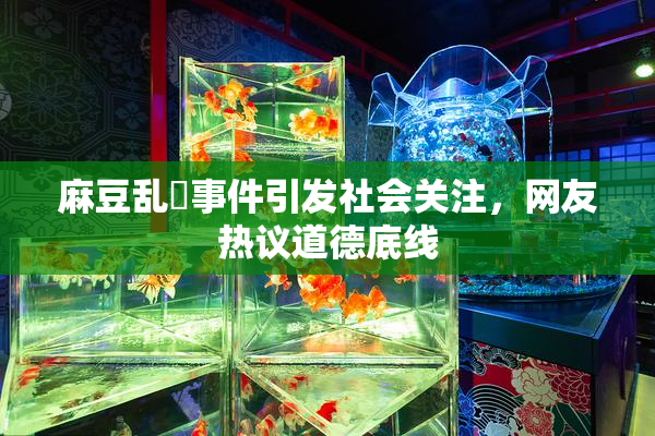 麻豆乱婬事件引发社会关注，网友热议道德底线