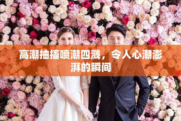 高潮抽搐喷潮四溅，令人心潮澎湃的瞬间
