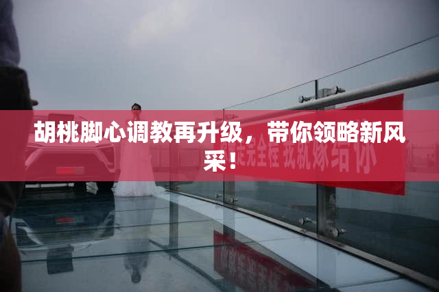 胡桃脚心调教再升级，带你领略新风采！