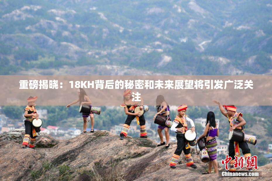 重磅揭晓：18KH背后的秘密和未来展望将引发广泛关注