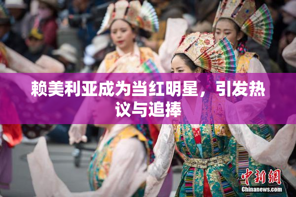 赖美利亚成为当红明星，引发热议与追捧