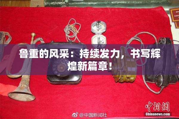 鲁重的风采：持续发力，书写辉煌新篇章！